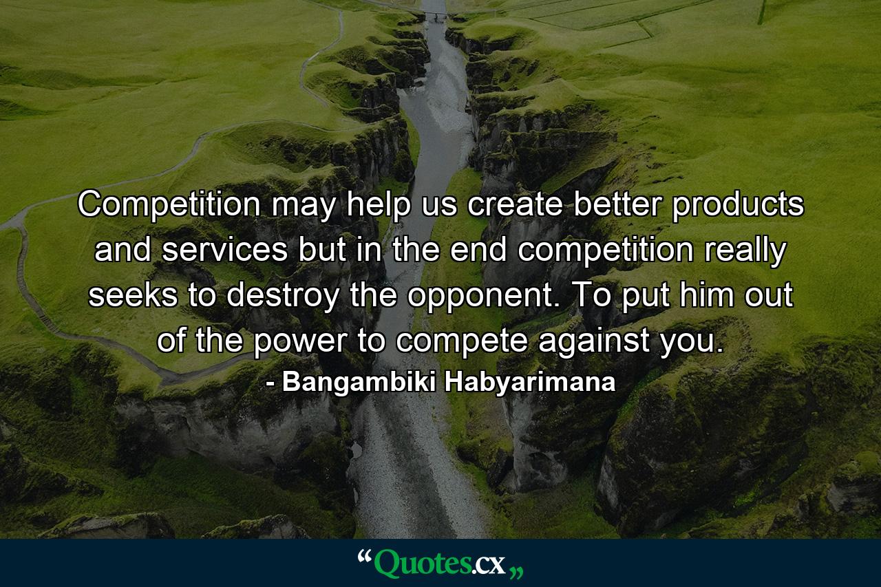 Competition may help us create better products and services but in the end competition really seeks to destroy the opponent. To put him out of the power to compete against you. - Quote by Bangambiki Habyarimana