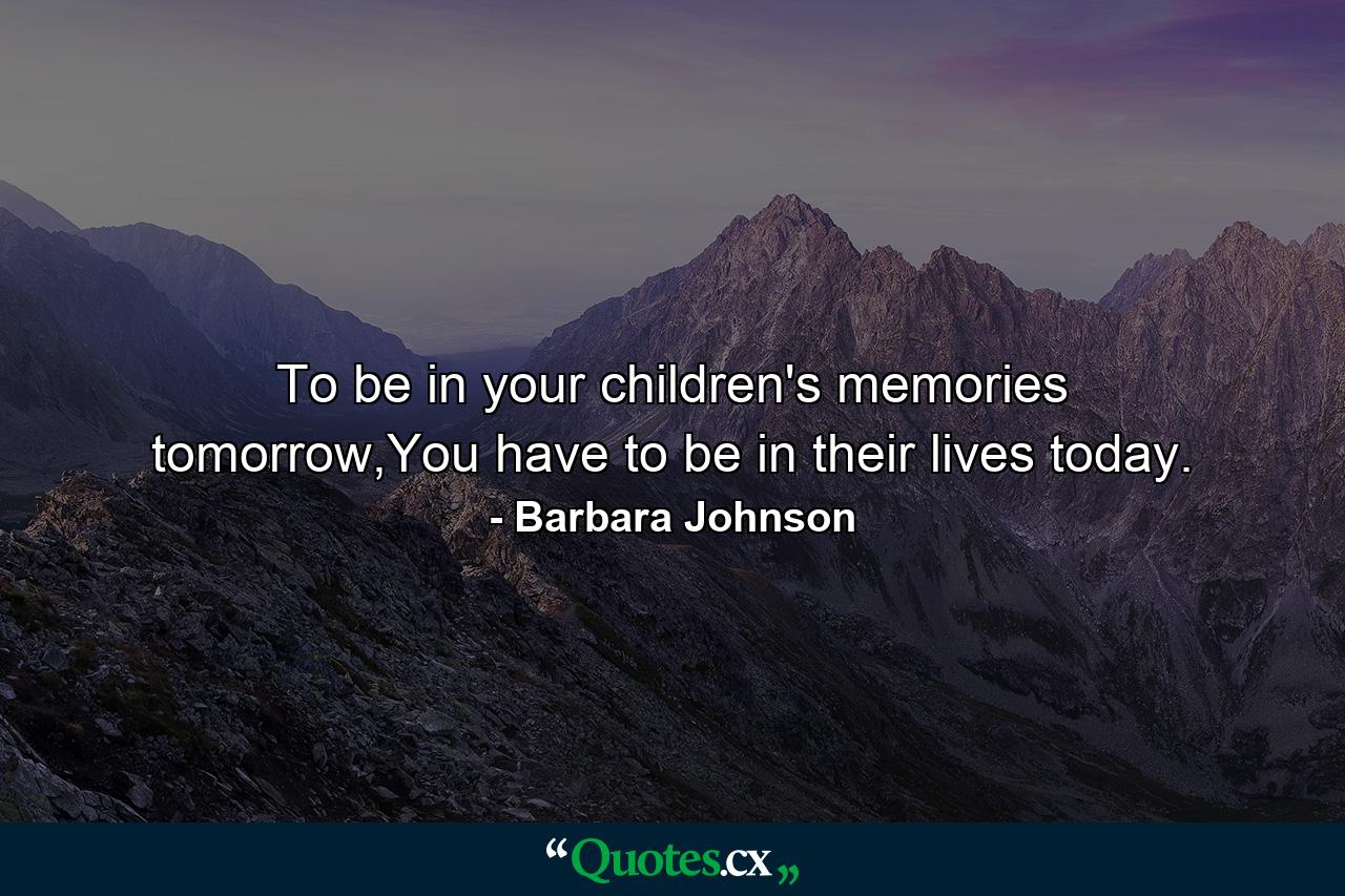 To be in your children's memories tomorrow,You have to be in their lives today. - Quote by Barbara Johnson