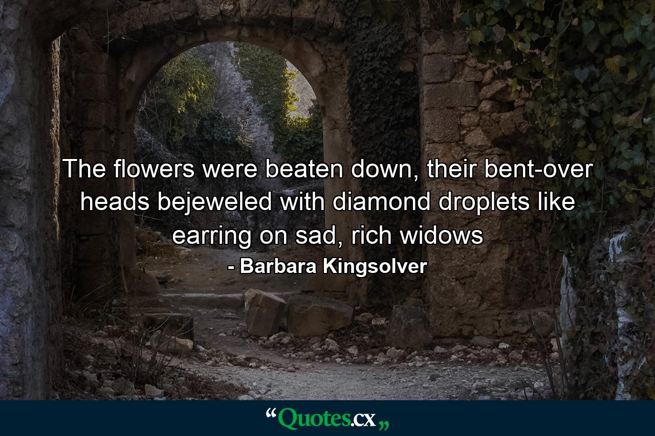 The flowers were beaten down, their bent-over heads bejeweled with diamond droplets like earring on sad, rich widows - Quote by Barbara Kingsolver