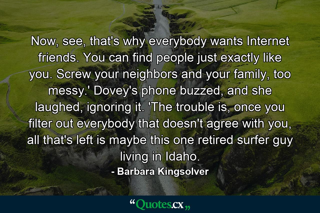 Now, see, that's why everybody wants Internet friends. You can find people just exactly like you. Screw your neighbors and your family, too messy.' Dovey's phone buzzed, and she laughed, ignoring it. 'The trouble is, once you filter out everybody that doesn't agree with you, all that's left is maybe this one retired surfer guy living in Idaho. - Quote by Barbara Kingsolver