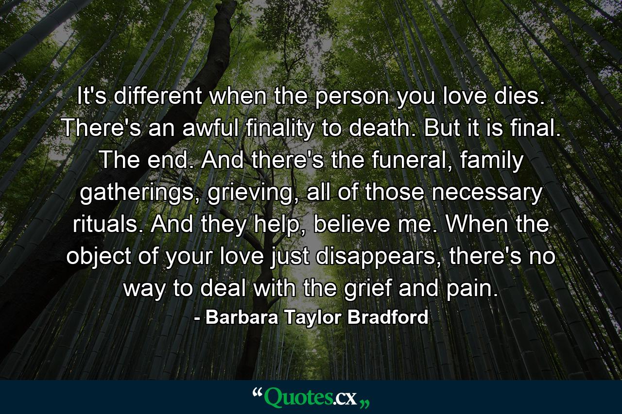 It's different when the person you love dies. There's an awful finality to death. But it is final. The end. And there's the funeral, family gatherings, grieving, all of those necessary rituals. And they help, believe me. When the object of your love just disappears, there's no way to deal with the grief and pain. - Quote by Barbara Taylor Bradford