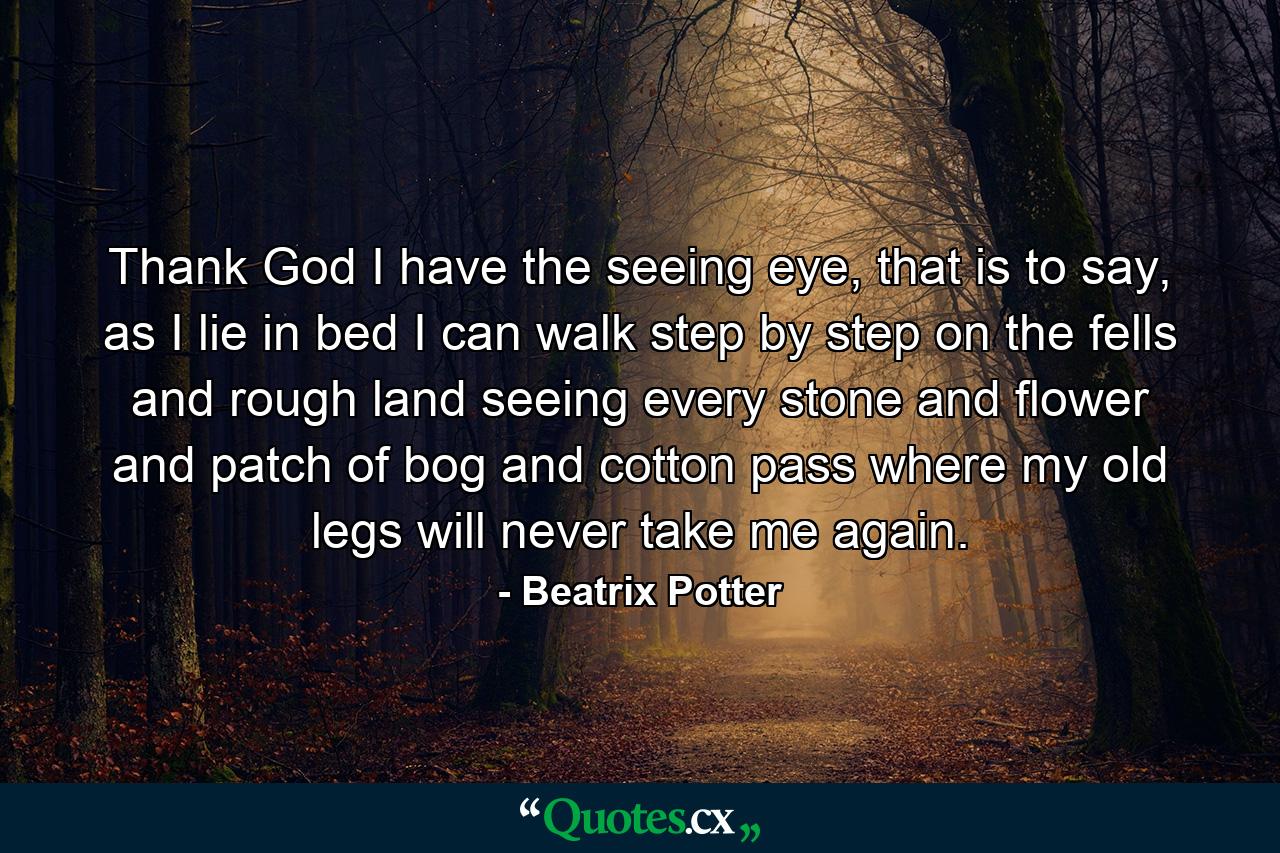 Thank God I have the seeing eye, that is to say, as I lie in bed I can walk step by step on the fells and rough land seeing every stone and flower and patch of bog and cotton pass where my old legs will never take me again. - Quote by Beatrix Potter