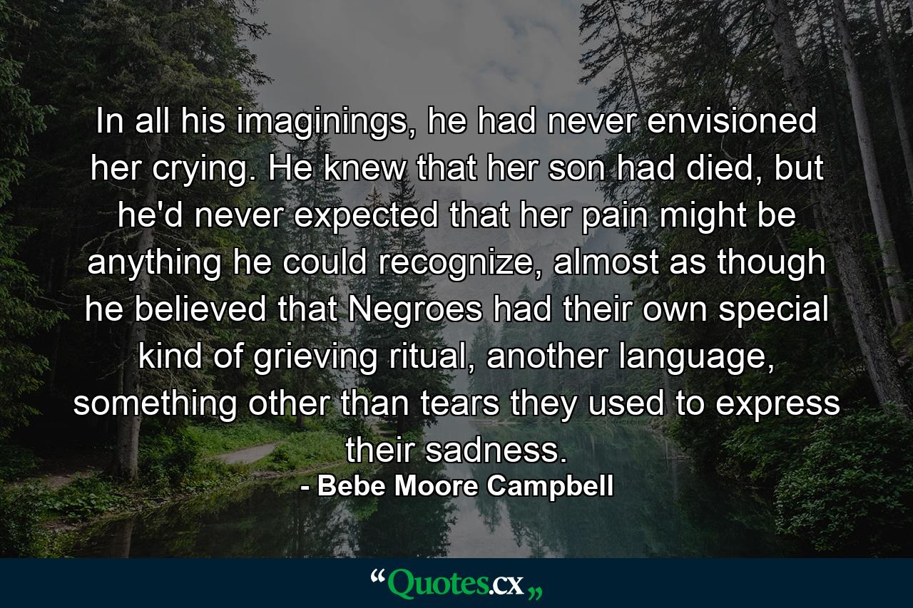 In all his imaginings, he had never envisioned her crying. He knew that her son had died, but he'd never expected that her pain might be anything he could recognize, almost as though he believed that Negroes had their own special kind of grieving ritual, another language, something other than tears they used to express their sadness. - Quote by Bebe Moore Campbell