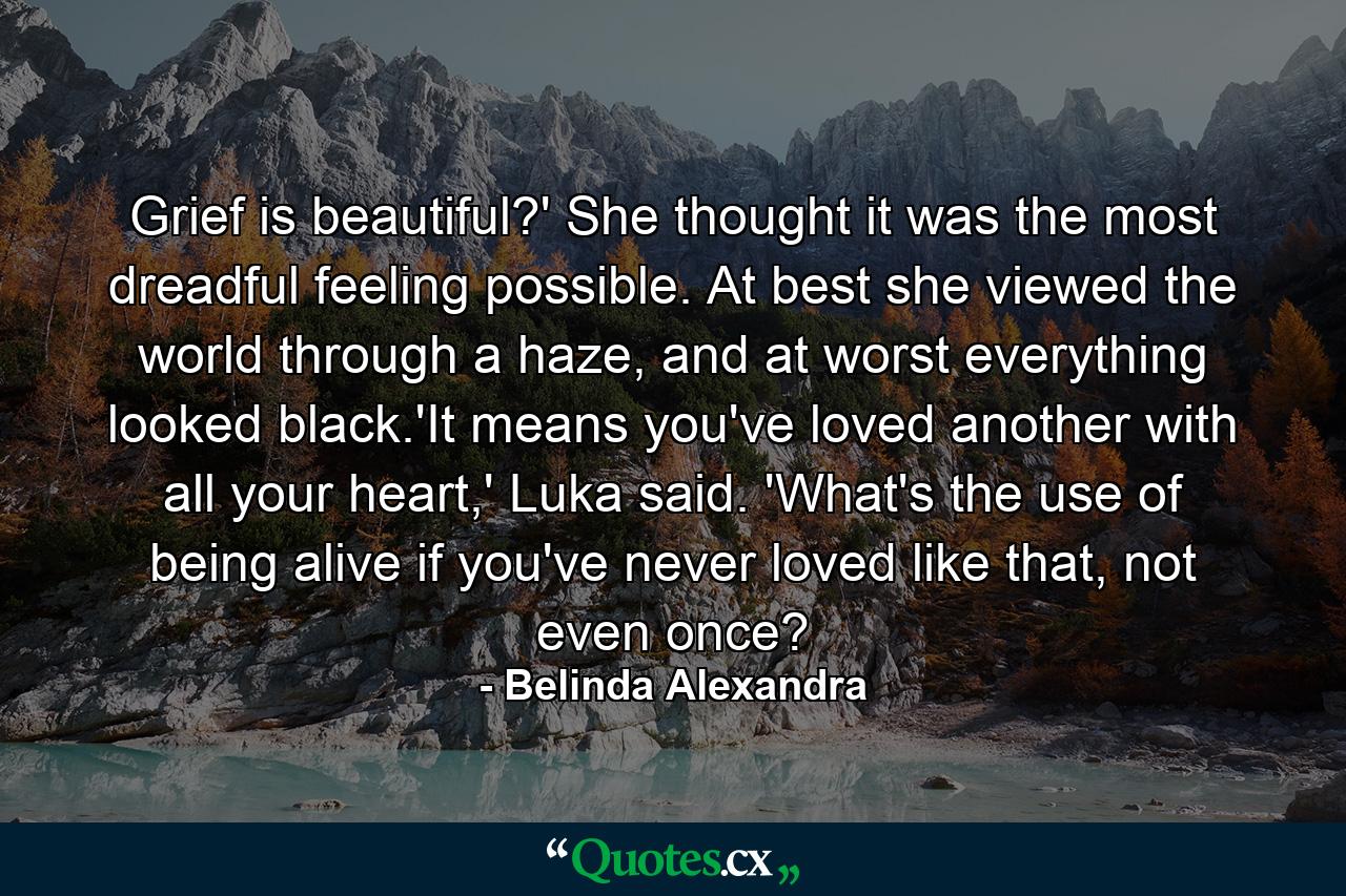 Grief is beautiful?' She thought it was the most dreadful feeling possible. At best she viewed the world through a haze, and at worst everything looked black.'It means you've loved another with all your heart,' Luka said. 'What's the use of being alive if you've never loved like that, not even once? - Quote by Belinda Alexandra