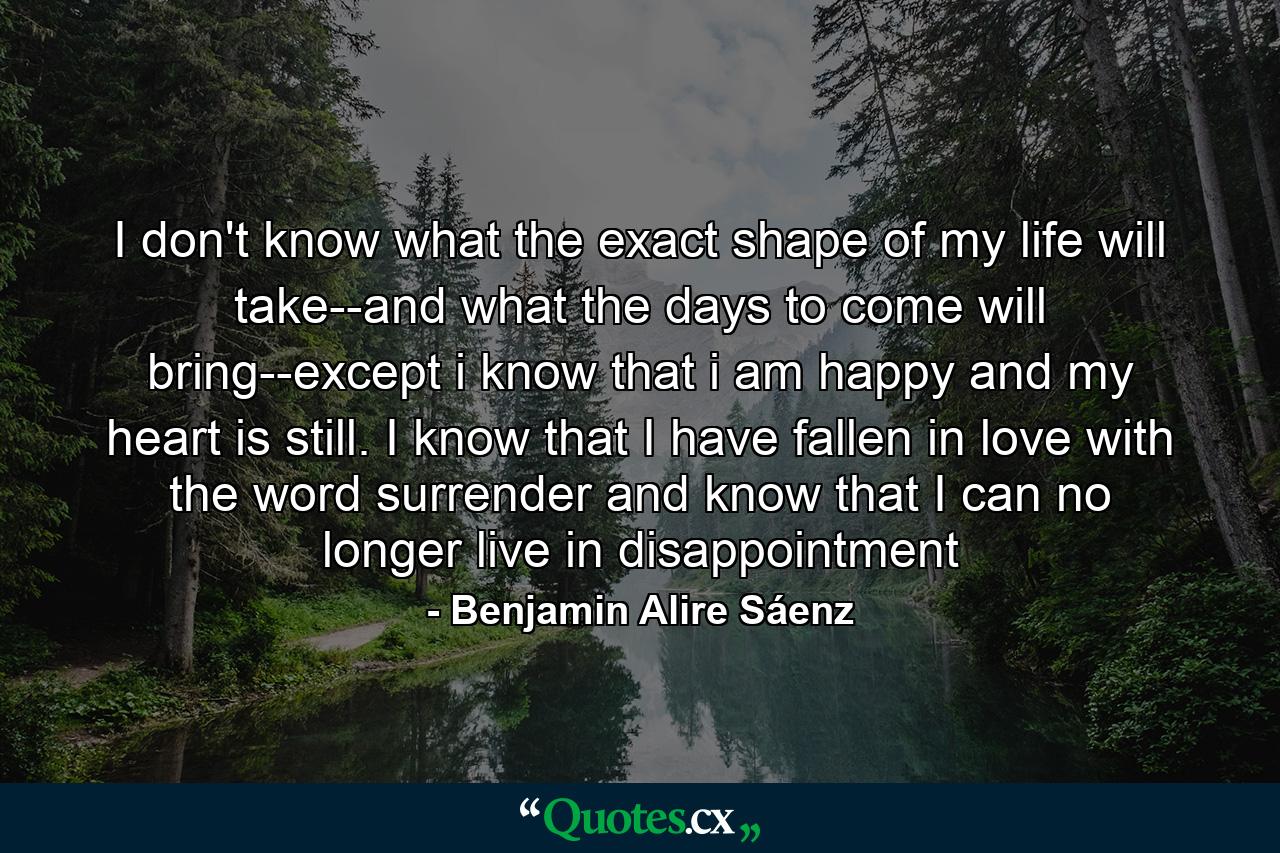 I don't know what the exact shape of my life will take--and what the days to come will bring--except i know that i am happy and my heart is still. I know that I have fallen in love with the word surrender and know that I can no longer live in disappointment - Quote by Benjamin Alire Sáenz