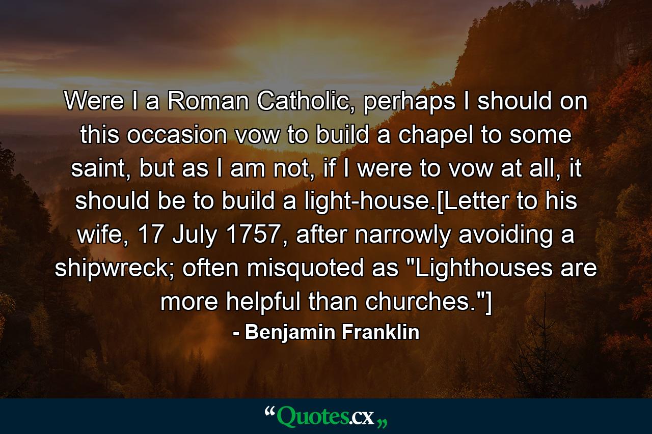 Were I a Roman Catholic, perhaps I should on this occasion vow to build a chapel to some saint, but as I am not, if I were to vow at all, it should be to build a light-house.[Letter to his wife, 17 July 1757, after narrowly avoiding a shipwreck; often misquoted as 