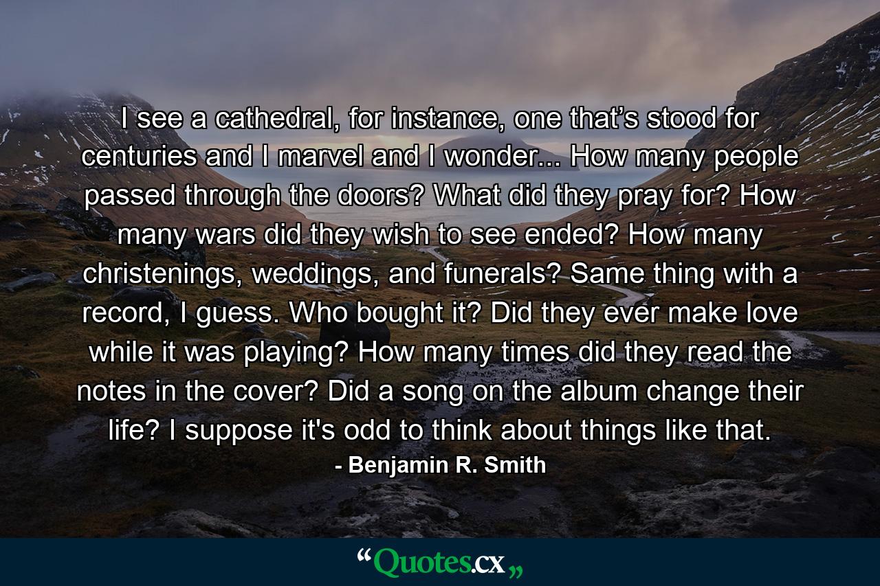 I see a cathedral, for instance, one that’s stood for centuries and I marvel and I wonder... How many people passed through the doors? What did they pray for? How many wars did they wish to see ended? How many christenings, weddings, and funerals? Same thing with a record, I guess. Who bought it? Did they ever make love while it was playing? How many times did they read the notes in the cover? Did a song on the album change their life? I suppose it's odd to think about things like that. - Quote by Benjamin R. Smith