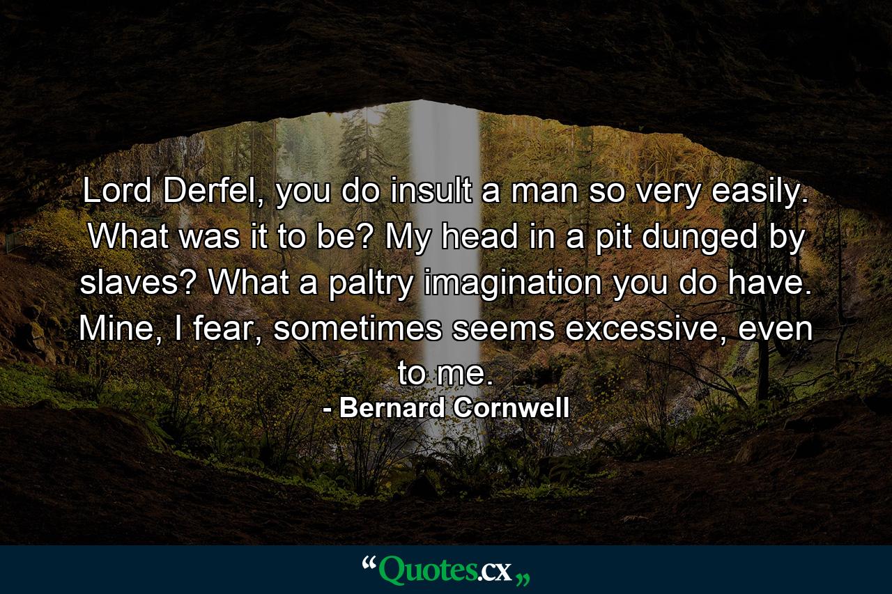 Lord Derfel, you do insult a man so very easily. What was it to be? My head in a pit dunged by slaves? What a paltry imagination you do have. Mine, I fear, sometimes seems excessive, even to me. - Quote by Bernard Cornwell