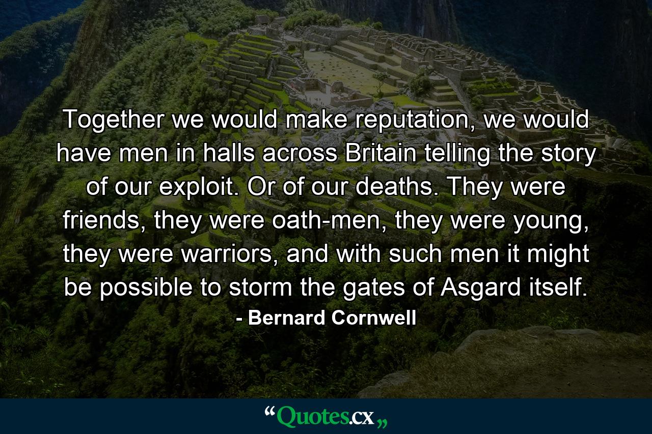 Together we would make reputation, we would have men in halls across Britain telling the story of our exploit. Or of our deaths. They were friends, they were oath-men, they were young, they were warriors, and with such men it might be possible to storm the gates of Asgard itself. - Quote by Bernard Cornwell