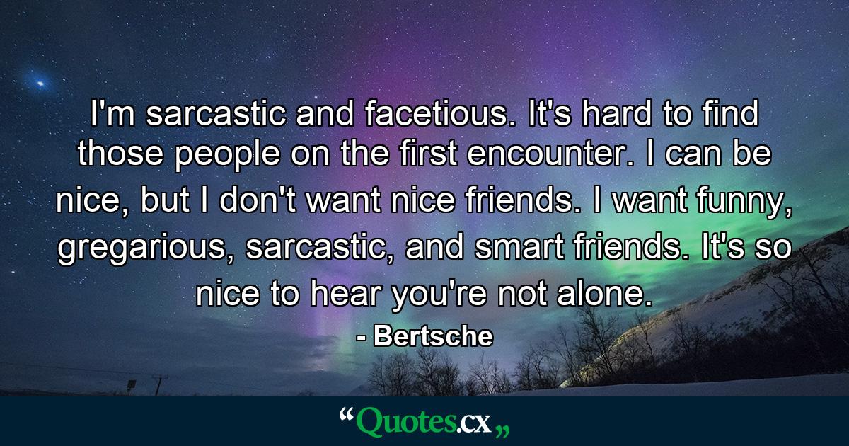 I'm sarcastic and facetious. It's hard to find those people on the first encounter. I can be nice, but I don't want nice friends. I want funny, gregarious, sarcastic, and smart friends. It's so nice to hear you're not alone. - Quote by Bertsche