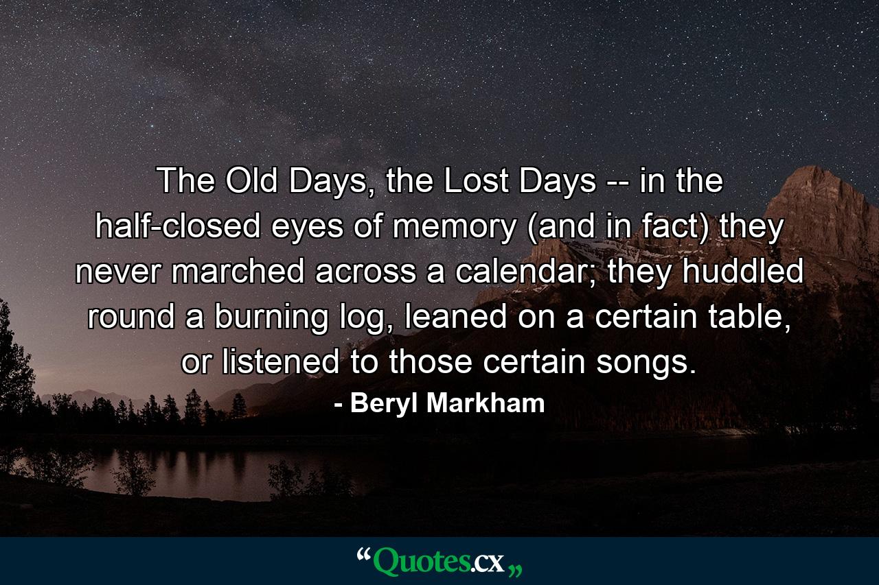 The Old Days, the Lost Days -- in the half-closed eyes of memory (and in fact) they never marched across a calendar; they huddled round a burning log, leaned on a certain table, or listened to those certain songs. - Quote by Beryl Markham