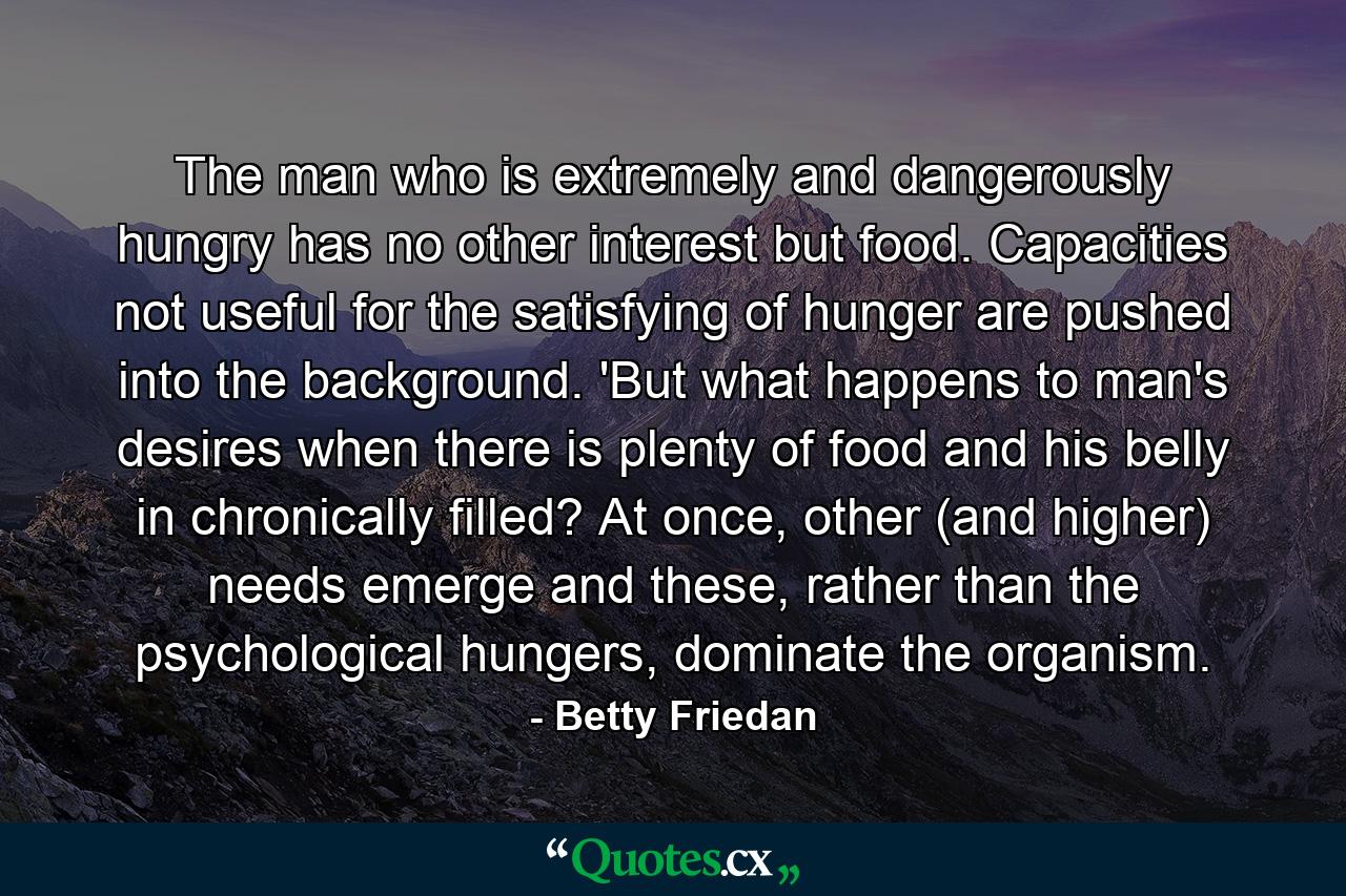 The man who is extremely and dangerously hungry has no other interest but food. Capacities not useful for the satisfying of hunger are pushed into the background. 'But what happens to man's desires when there is plenty of food and his belly in chronically filled? At once, other (and higher) needs emerge and these, rather than the psychological hungers, dominate the organism. - Quote by Betty Friedan