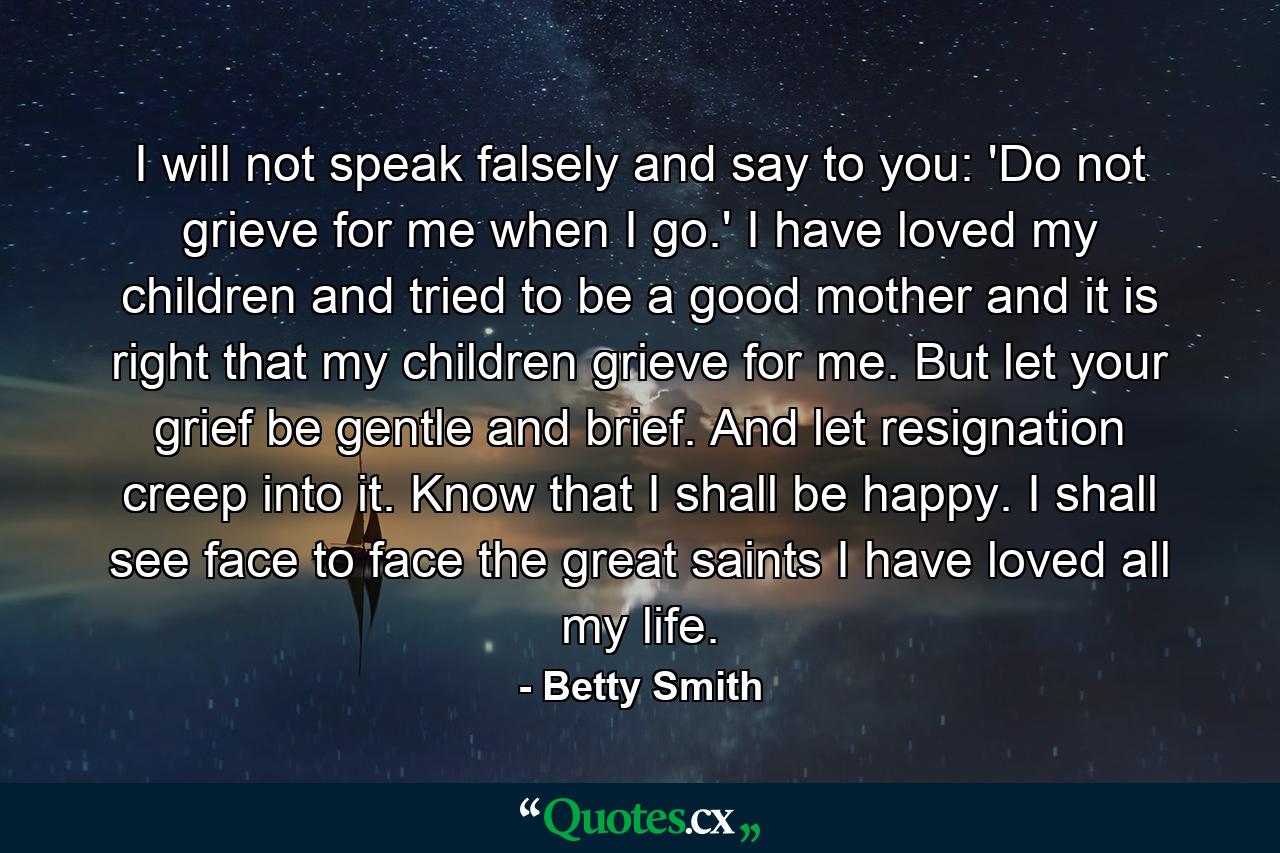 I will not speak falsely and say to you: 'Do not grieve for me when I go.' I have loved my children and tried to be a good mother and it is right that my children grieve for me. But let your grief be gentle and brief. And let resignation creep into it. Know that I shall be happy. I shall see face to face the great saints I have loved all my life. - Quote by Betty Smith