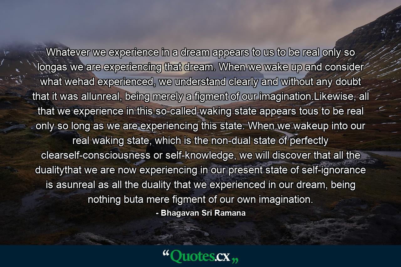 Whatever we experience in a dream appears to us to be real only so longas we are experiencing that dream. When we wake up and consider what wehad experienced, we understand clearly and without any doubt that it was allunreal, being merely a figment of our imagination.Likewise, all that we experience in this so-called waking state appears tous to be real only so long as we are experiencing this state. When we wakeup into our real waking state, which is the non-dual state of perfectly clearself-consciousness or self-knowledge, we will discover that all the dualitythat we are now experiencing in our present state of self-ignorance is asunreal as all the duality that we experienced in our dream, being nothing buta mere figment of our own imagination. - Quote by Bhagavan Sri Ramana