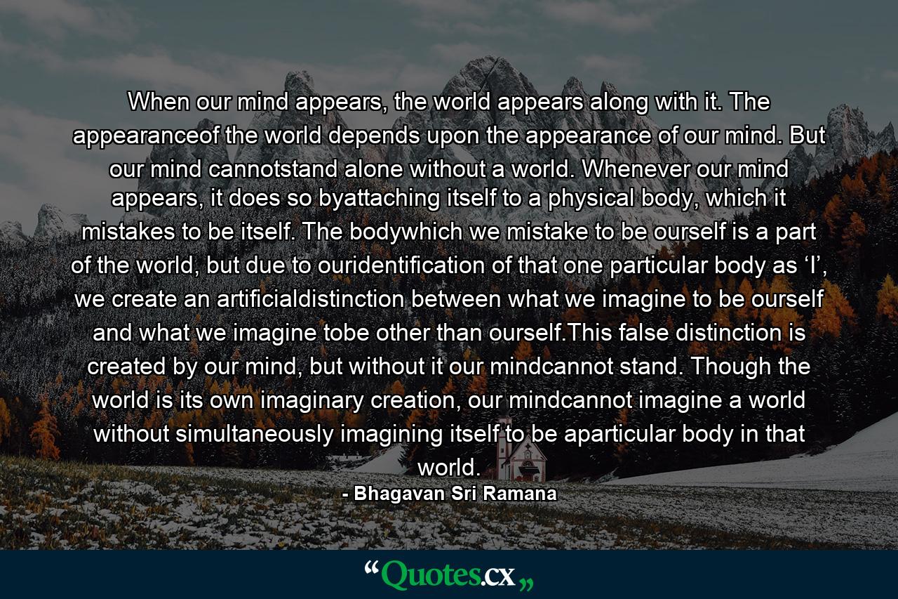 When our mind appears, the world appears along with it. The appearanceof the world depends upon the appearance of our mind. But our mind cannotstand alone without a world. Whenever our mind appears, it does so byattaching itself to a physical body, which it mistakes to be itself. The bodywhich we mistake to be ourself is a part of the world, but due to ouridentification of that one particular body as ‘I’, we create an artificialdistinction between what we imagine to be ourself and what we imagine tobe other than ourself.This false distinction is created by our mind, but without it our mindcannot stand. Though the world is its own imaginary creation, our mindcannot imagine a world without simultaneously imagining itself to be aparticular body in that world. - Quote by Bhagavan Sri Ramana