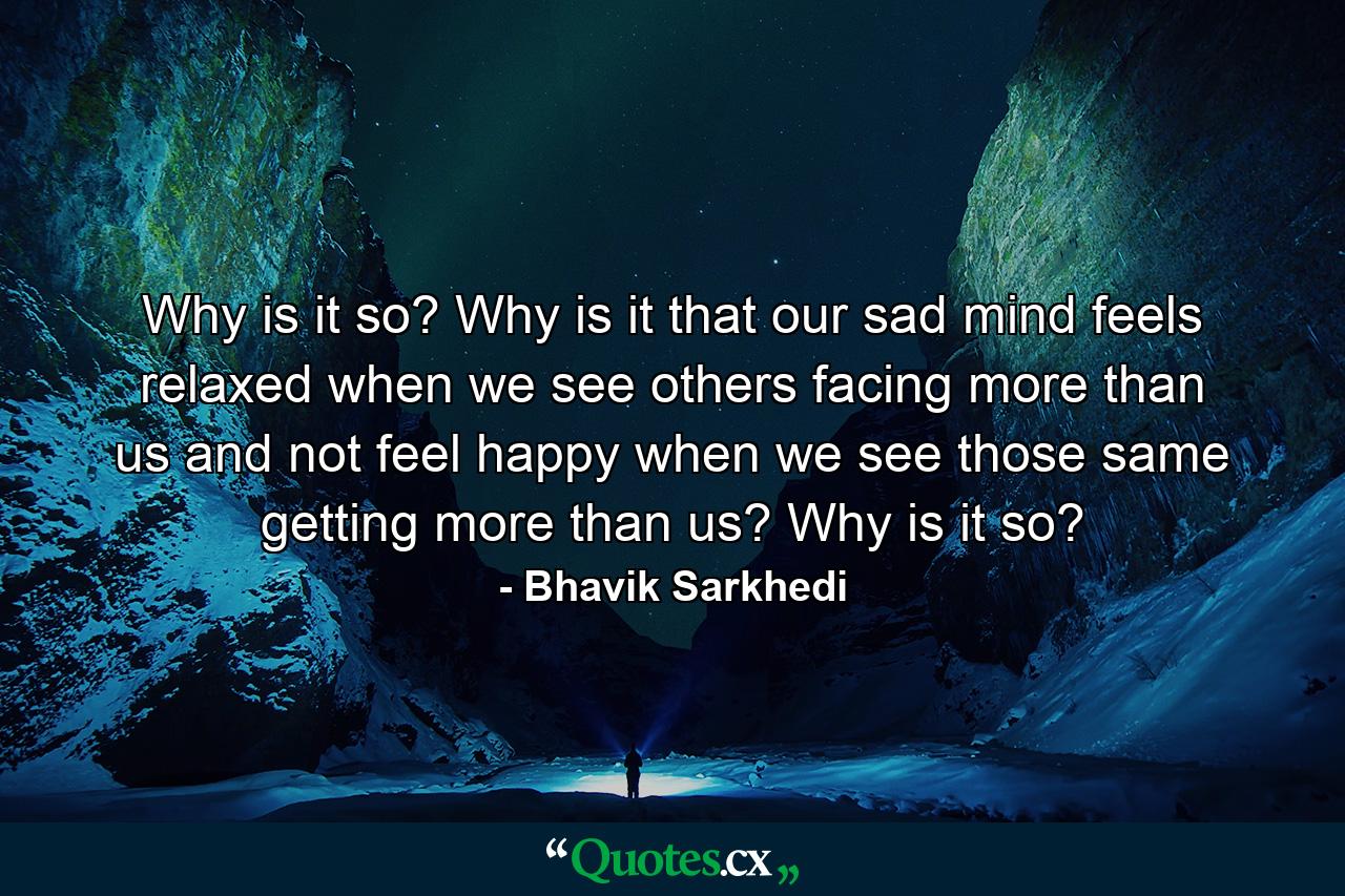 Why is it so? Why is it that our sad mind feels relaxed when we see others facing more than us and not feel happy when we see those same getting more than us? Why is it so? - Quote by Bhavik Sarkhedi