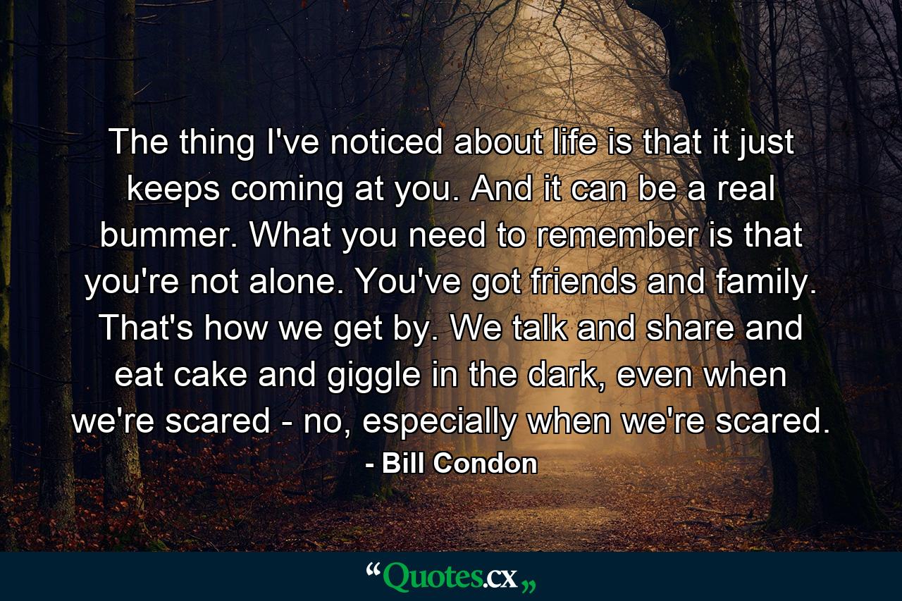 The thing I've noticed about life is that it just keeps coming at you. And it can be a real bummer. What you need to remember is that you're not alone. You've got friends and family. That's how we get by. We talk and share and eat cake and giggle in the dark, even when we're scared - no, especially when we're scared. - Quote by Bill Condon