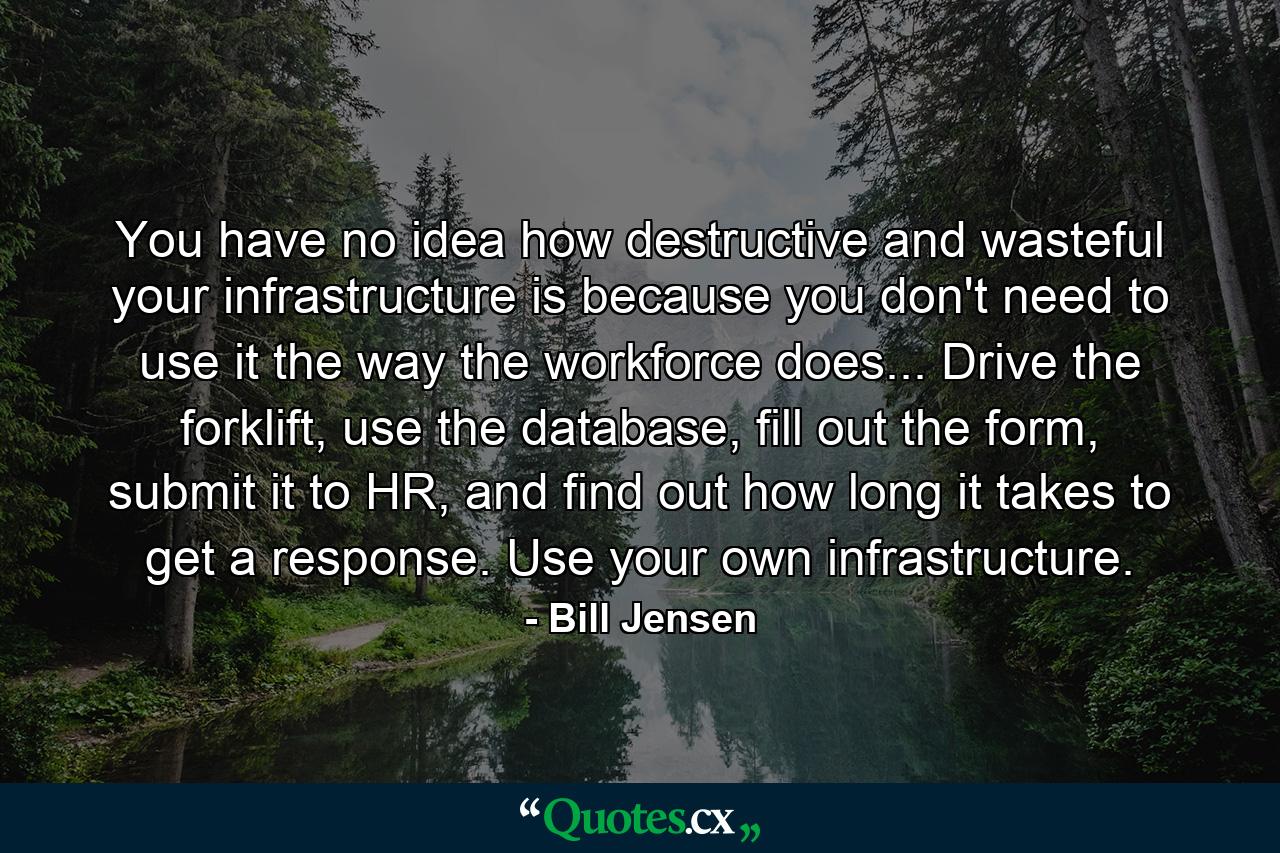 You have no idea how destructive and wasteful your infrastructure is because you don't need to use it the way the workforce does... Drive the forklift, use the database, fill out the form, submit it to HR, and find out how long it takes to get a response. Use your own infrastructure. - Quote by Bill Jensen