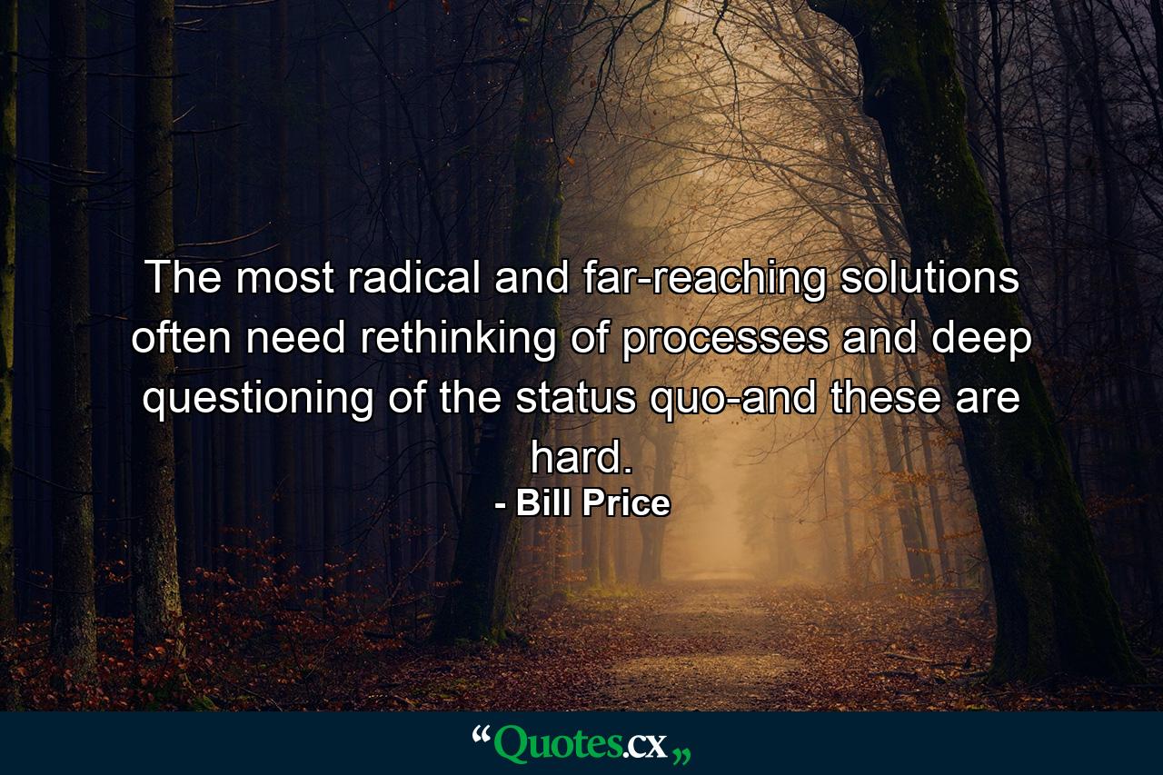 The most radical and far-reaching solutions often need rethinking of processes and deep questioning of the status quo-and these are hard. - Quote by Bill Price