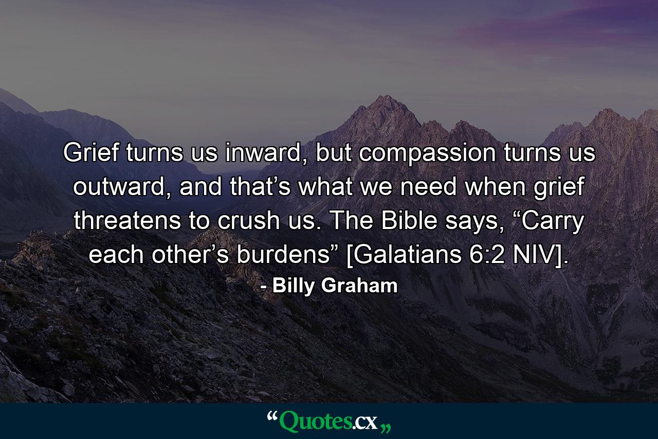 Grief turns us inward, but compassion turns us outward, and that’s what we need when grief threatens to crush us. The Bible says, “Carry each other’s burdens” [Galatians 6:2 NIV]. - Quote by Billy Graham