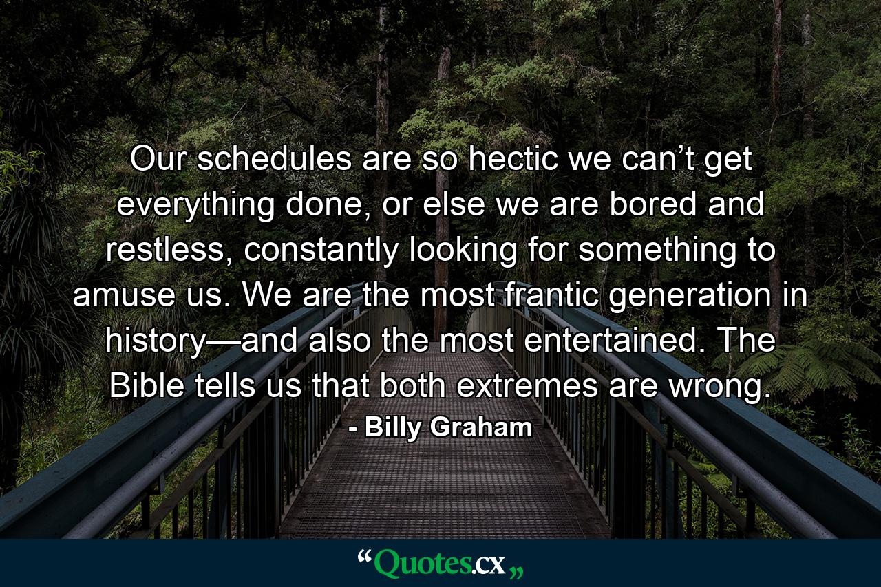 Our schedules are so hectic we can’t get everything done, or else we are bored and restless, constantly looking for something to amuse us. We are the most frantic generation in history—and also the most entertained. The Bible tells us that both extremes are wrong. - Quote by Billy Graham