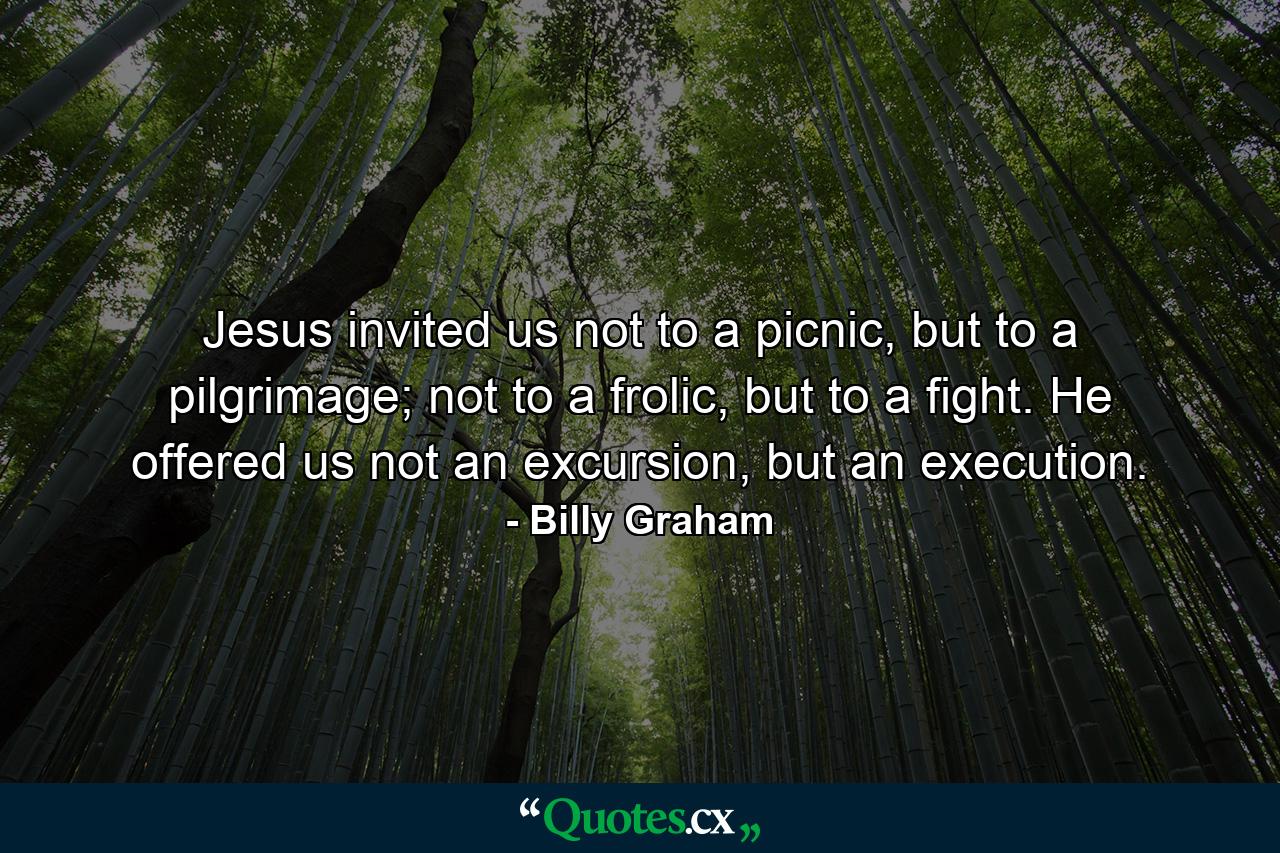 Jesus invited us not to a picnic, but to a pilgrimage; not to a frolic, but to a fight. He offered us not an excursion, but an execution. - Quote by Billy Graham