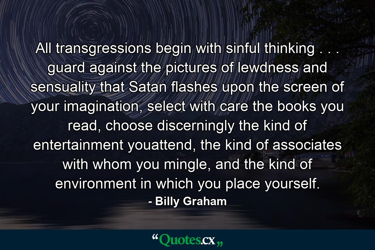 All transgressions begin with sinful thinking . . . guard against the pictures of lewdness and sensuality that Satan flashes upon the screen of your imagination, select with care the books you read, choose discerningly the kind of entertainment youattend, the kind of associates with whom you mingle, and the kind of environment in which you place yourself. - Quote by Billy Graham