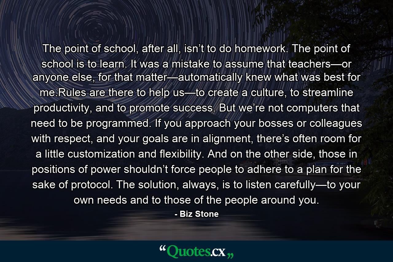 The point of school, after all, isn’t to do homework. The point of school is to learn. It was a mistake to assume that teachers—or anyone else, for that matter—automatically knew what was best for me.Rules are there to help us—to create a culture, to streamline productivity, and to promote success. But we’re not computers that need to be programmed. If you approach your bosses or colleagues with respect, and your goals are in alignment, there’s often room for a little customization and flexibility. And on the other side, those in positions of power shouldn’t force people to adhere to a plan for the sake of protocol. The solution, always, is to listen carefully—to your own needs and to those of the people around you. - Quote by Biz Stone