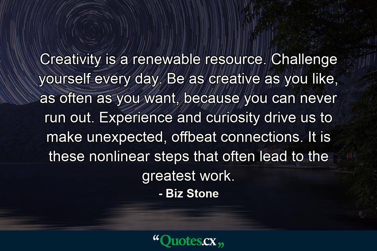 Creativity is a renewable resource. Challenge yourself every day. Be as creative as you like, as often as you want, because you can never run out. Experience and curiosity drive us to make unexpected, offbeat connections. It is these nonlinear steps that often lead to the greatest work. - Quote by Biz Stone