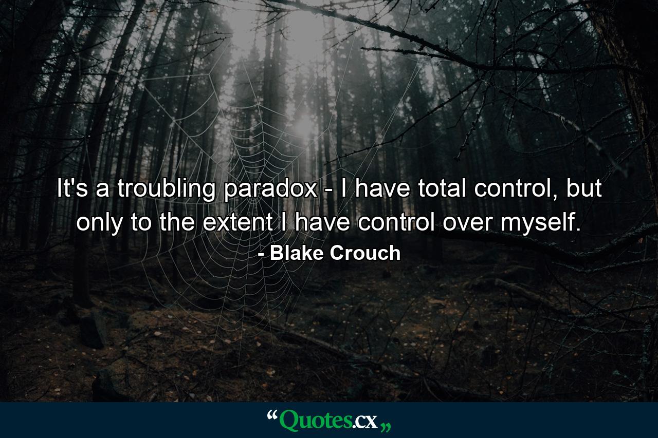 It's a troubling paradox - I have total control, but only to the extent I have control over myself. - Quote by Blake Crouch