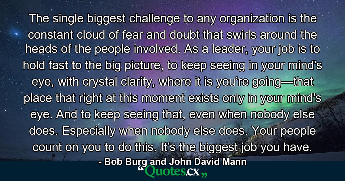 The single biggest challenge to any organization is the constant cloud of fear and doubt that swirls around the heads of the people involved. As a leader, your job is to hold fast to the big picture, to keep seeing in your mind’s eye, with crystal clarity, where it is you’re going—that place that right at this moment exists only in your mind’s eye. And to keep seeing that, even when nobody else does. Especially when nobody else does. Your people count on you to do this. It’s the biggest job you have. - Quote by Bob Burg and John David Mann