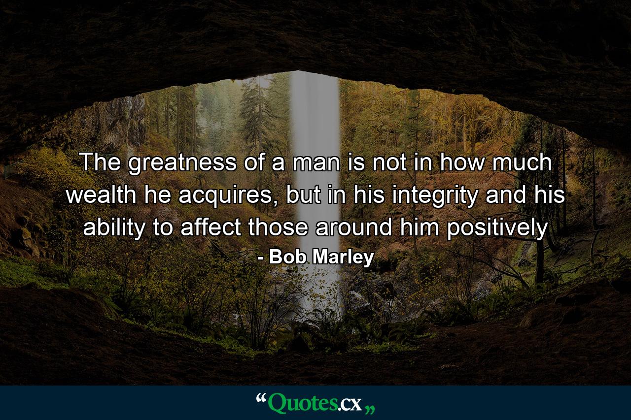 The greatness of a man is not in how much wealth he acquires, but in his integrity and his ability to affect those around him positively - Quote by Bob Marley