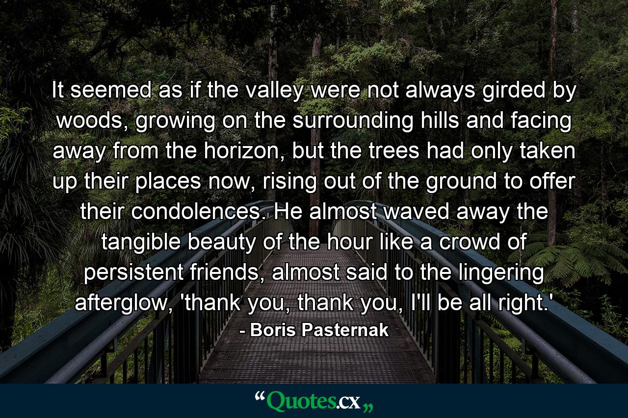 It seemed as if the valley were not always girded by woods, growing on the surrounding hills and facing away from the horizon, but the trees had only taken up their places now, rising out of the ground to offer their condolences. He almost waved away the tangible beauty of the hour like a crowd of persistent friends, almost said to the lingering afterglow, 'thank you, thank you, I'll be all right.' - Quote by Boris Pasternak