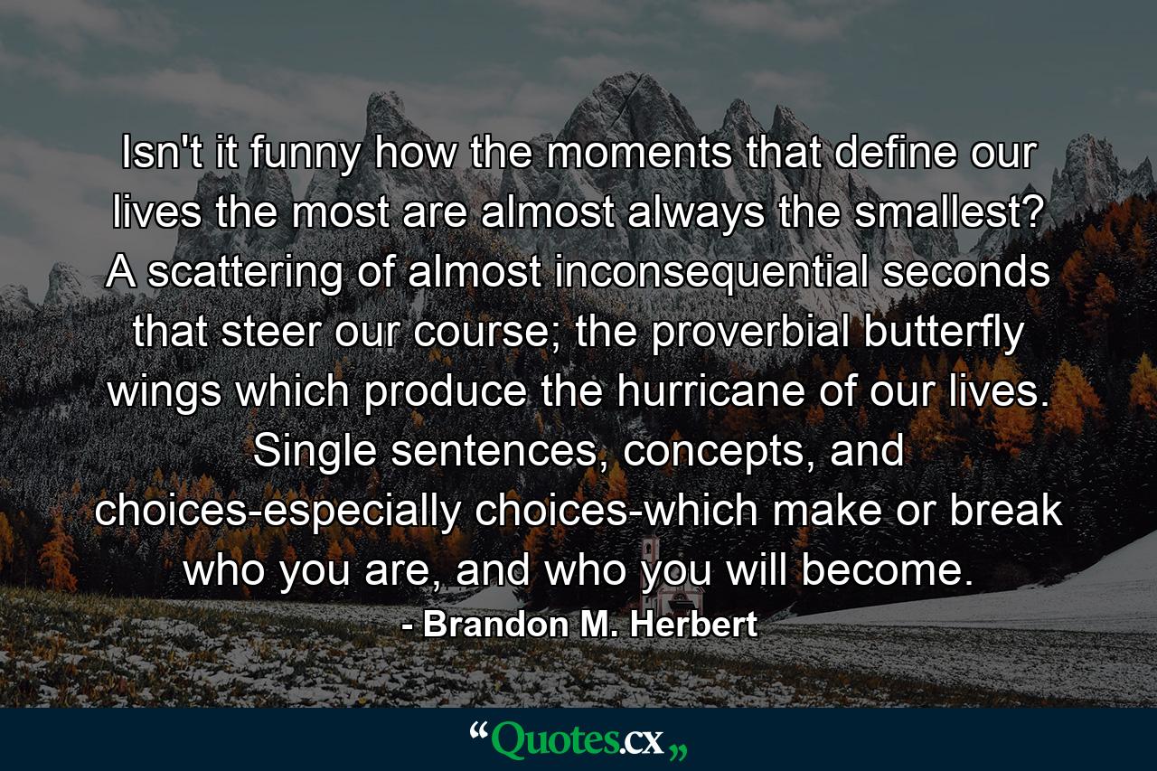 Isn't it funny how the moments that define our lives the most are almost always the smallest? A scattering of almost inconsequential seconds that steer our course; the proverbial butterfly wings which produce the hurricane of our lives. Single sentences, concepts, and choices-especially choices-which make or break who you are, and who you will become. - Quote by Brandon M. Herbert