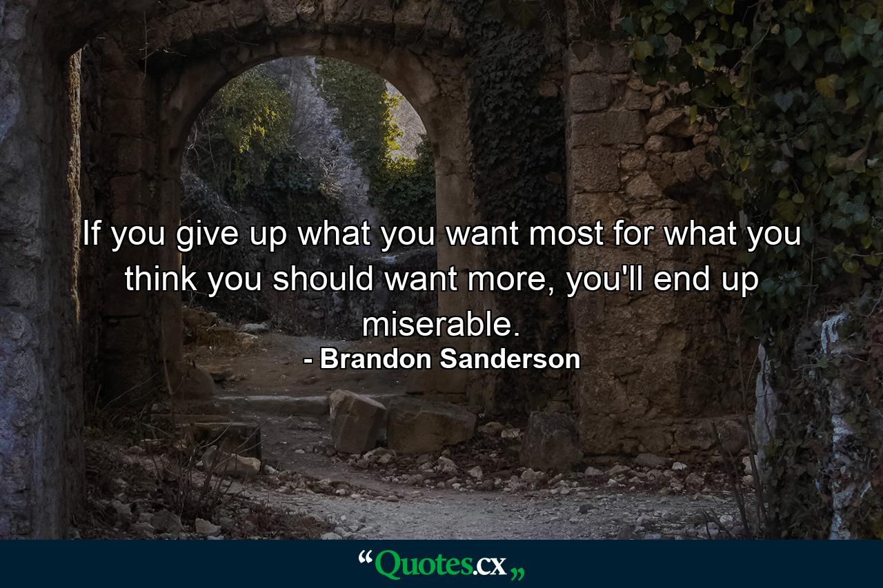 If you give up what you want most for what you think you should want more, you'll end up miserable. - Quote by Brandon Sanderson