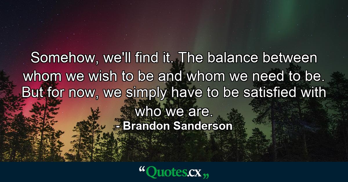 Somehow, we'll find it. The balance between whom we wish to be and whom we need to be. But for now, we simply have to be satisfied with who we are. - Quote by Brandon Sanderson