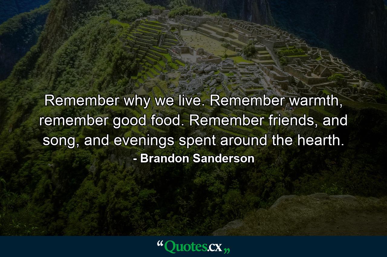 Remember why we live. Remember warmth, remember good food. Remember friends, and song, and evenings spent around the hearth. - Quote by Brandon Sanderson