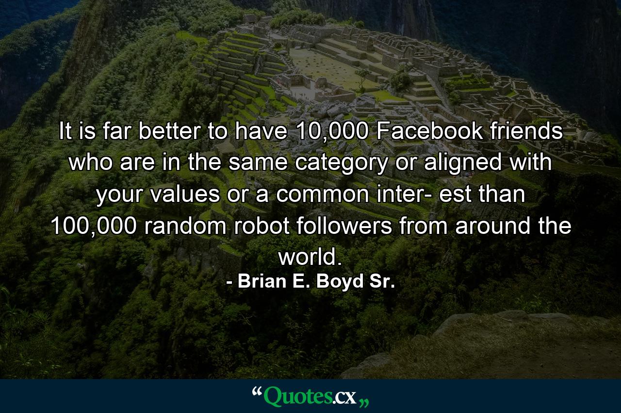 It is far better to have 10,000 Facebook friends who are in the same category or aligned with your values or a common inter- est than 100,000 random robot followers from around the world. - Quote by Brian E. Boyd Sr.