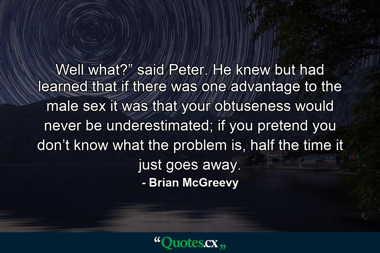 Well what?” said Peter. He knew but had learned that if there was one advantage to the male sex it was that your obtuseness would never be underestimated; if you pretend you don’t know what the problem is, half the time it just goes away. - Quote by Brian McGreevy