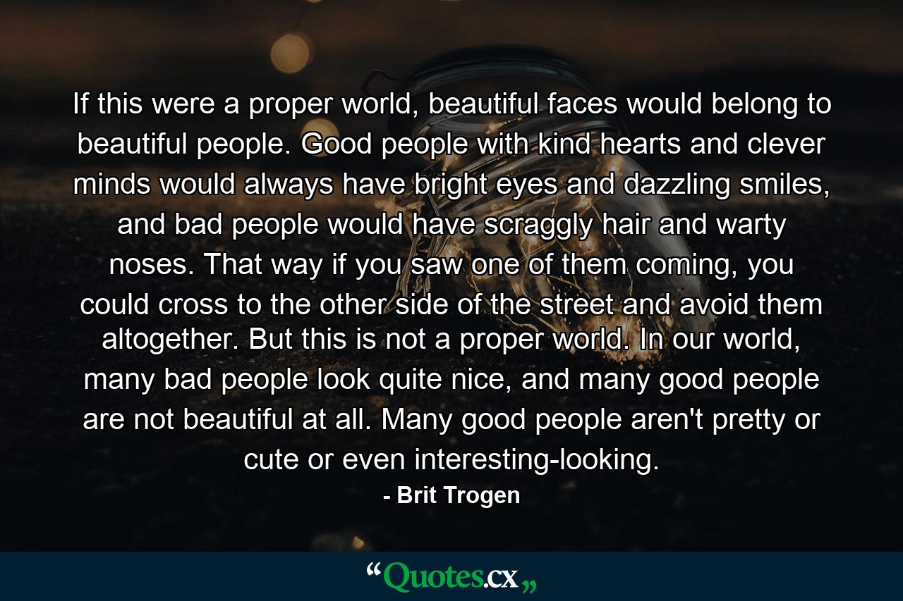 If this were a proper world, beautiful faces would belong to beautiful people. Good people with kind hearts and clever minds would always have bright eyes and dazzling smiles, and bad people would have scraggly hair and warty noses. That way if you saw one of them coming, you could cross to the other side of the street and avoid them altogether. But this is not a proper world. In our world, many bad people look quite nice, and many good people are not beautiful at all. Many good people aren't pretty or cute or even interesting-looking. - Quote by Brit Trogen