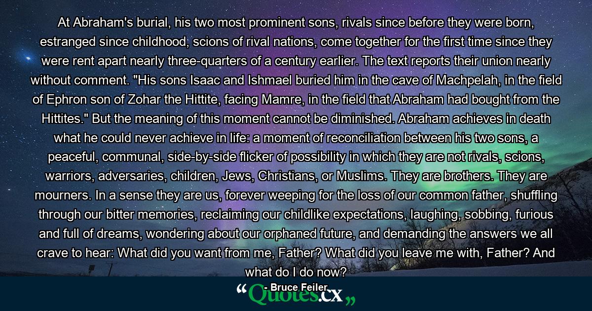 At Abraham's burial, his two most prominent sons, rivals since before they were born, estranged since childhood, scions of rival nations, come together for the first time since they were rent apart nearly three-quarters of a century earlier. The text reports their union nearly without comment. 