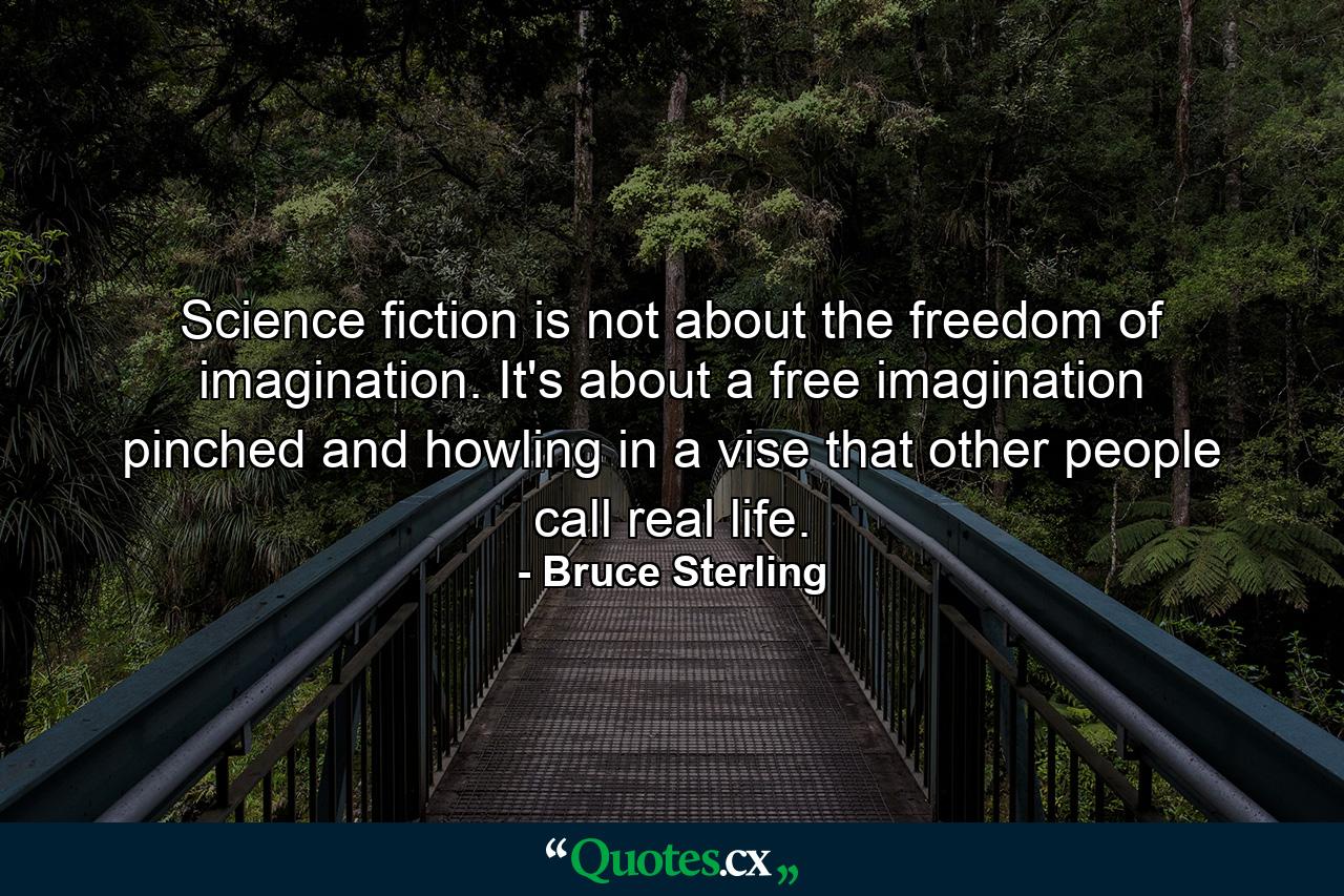 Science fiction is not about the freedom of imagination. It's about a free imagination pinched and howling in a vise that other people call real life. - Quote by Bruce Sterling