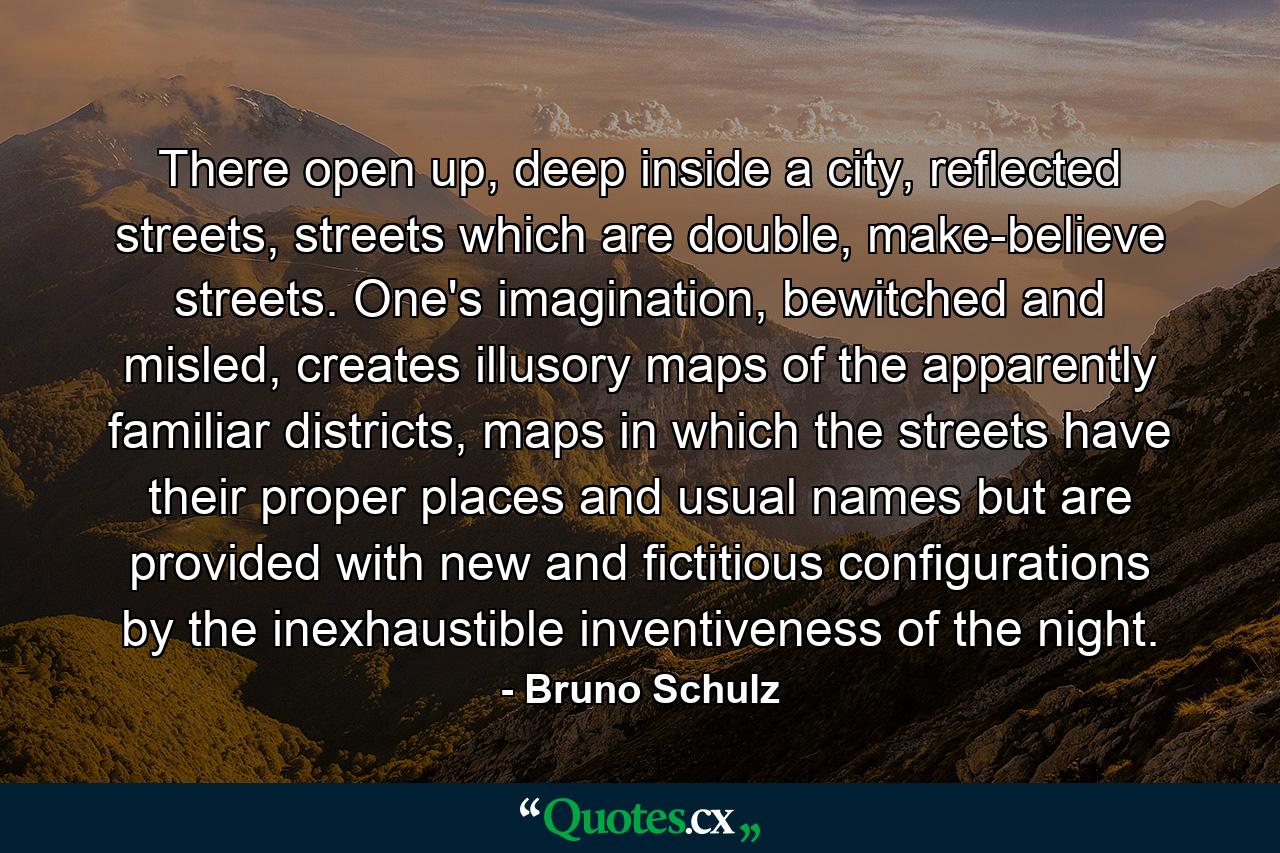 There open up, deep inside a city, reflected streets, streets which are double, make-believe streets. One's imagination, bewitched and misled, creates illusory maps of the apparently familiar districts, maps in which the streets have their proper places and usual names but are provided with new and fictitious configurations by the inexhaustible inventiveness of the night. - Quote by Bruno Schulz