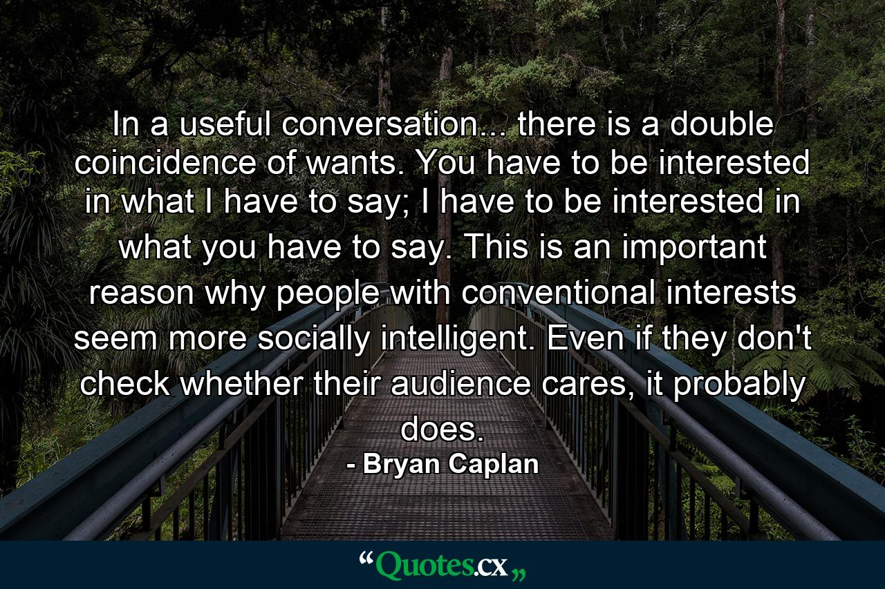 In a useful conversation... there is a double coincidence of wants. You have to be interested in what I have to say; I have to be interested in what you have to say. This is an important reason why people with conventional interests seem more socially intelligent. Even if they don't check whether their audience cares, it probably does. - Quote by Bryan Caplan