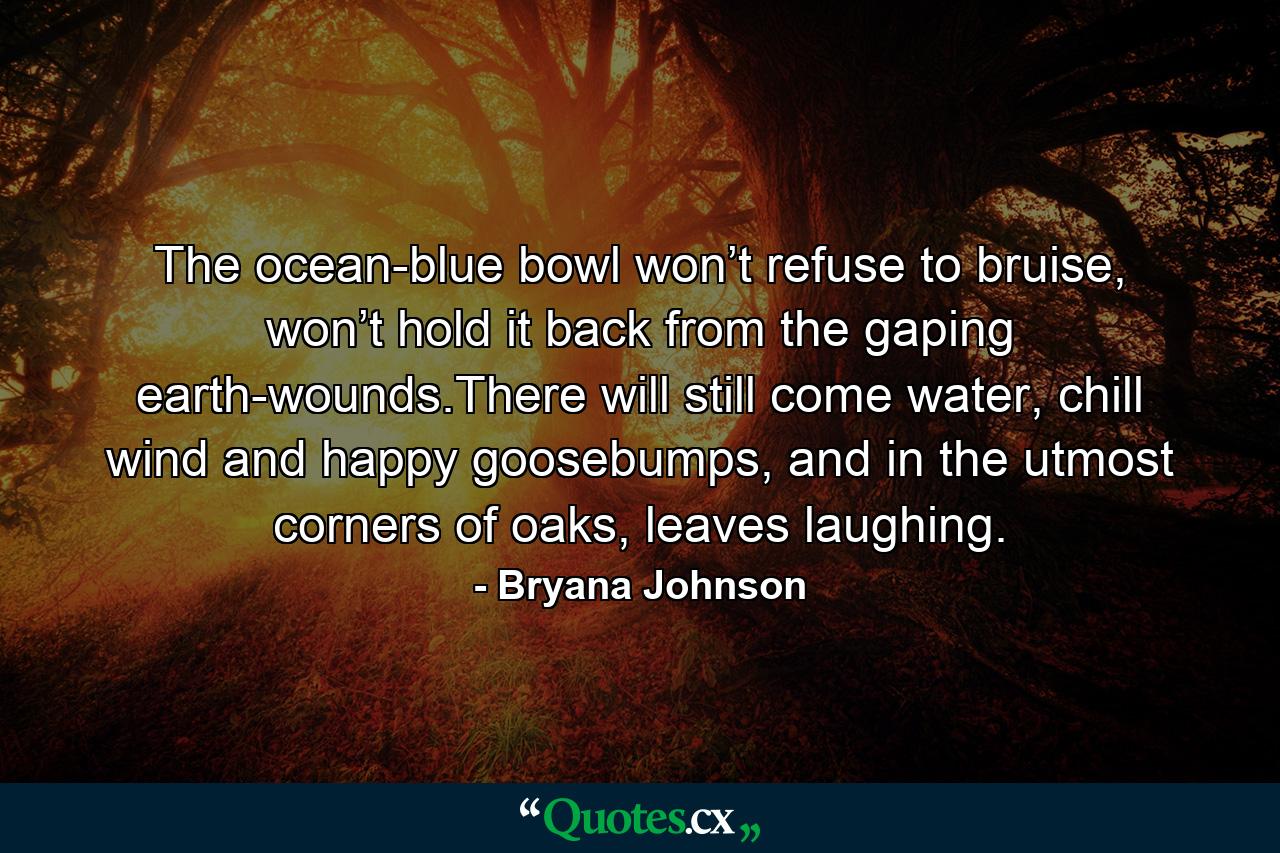 The ocean-blue bowl won’t refuse to bruise, won’t hold it back from the gaping earth-wounds.There will still come water, chill wind and happy goosebumps, and in the utmost corners of oaks, leaves laughing. - Quote by Bryana Johnson