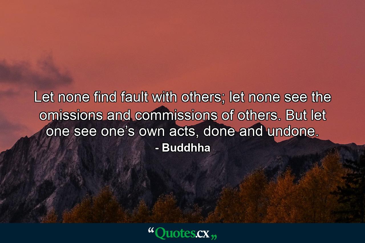 Let none find fault with others; let none see the omissions and commissions of others. But let one see one’s own acts, done and undone. - Quote by Buddhha