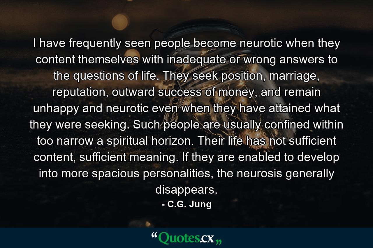 I have frequently seen people become neurotic when they content themselves with inadequate or wrong answers to the questions of life. They seek position, marriage, reputation, outward success of money, and remain unhappy and neurotic even when they have attained what they were seeking. Such people are usually confined within too narrow a spiritual horizon. Their life has not sufficient content, sufficient meaning. If they are enabled to develop into more spacious personalities, the neurosis generally disappears. - Quote by C.G. Jung