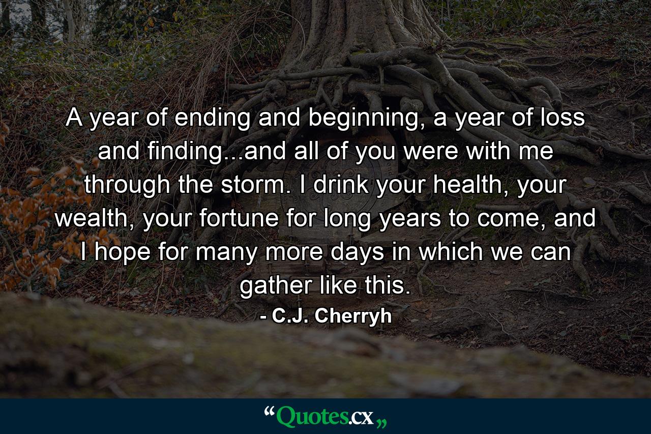 A year of ending and beginning, a year of loss and finding...and all of you were with me through the storm. I drink your health, your wealth, your fortune for long years to come, and I hope for many more days in which we can gather like this. - Quote by C.J. Cherryh