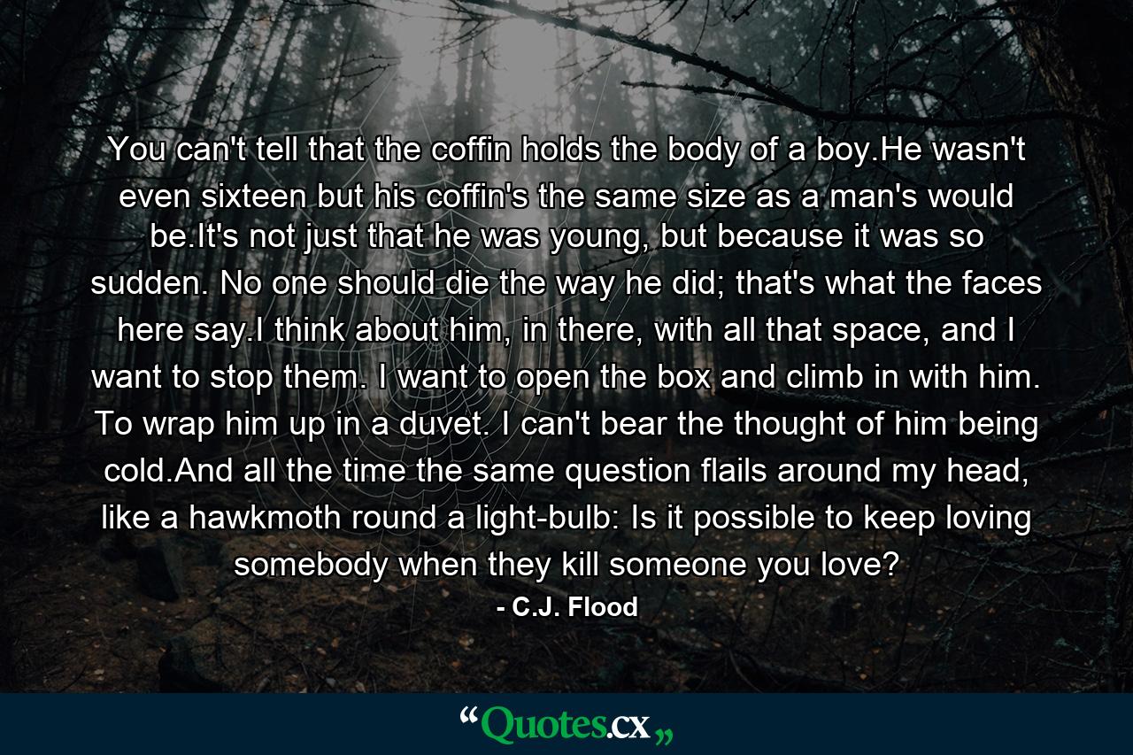 You can't tell that the coffin holds the body of a boy.He wasn't even sixteen but his coffin's the same size as a man's would be.It's not just that he was young, but because it was so sudden. No one should die the way he did; that's what the faces here say.I think about him, in there, with all that space, and I want to stop them. I want to open the box and climb in with him. To wrap him up in a duvet. I can't bear the thought of him being cold.And all the time the same question flails around my head, like a hawkmoth round a light-bulb: Is it possible to keep loving somebody when they kill someone you love? - Quote by C.J. Flood