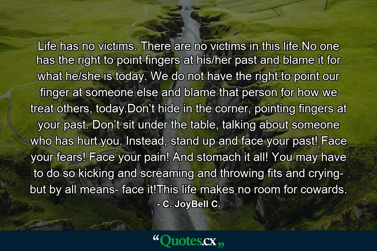 Life has no victims. There are no victims in this life.No one has the right to point fingers at his/her past and blame it for what he/she is today. We do not have the right to point our finger at someone else and blame that person for how we treat others, today.Don’t hide in the corner, pointing fingers at your past. Don’t sit under the table, talking about someone who has hurt you. Instead, stand up and face your past! Face your fears! Face your pain! And stomach it all! You may have to do so kicking and screaming and throwing fits and crying- but by all means- face it!This life makes no room for cowards. - Quote by C. JoyBell C.